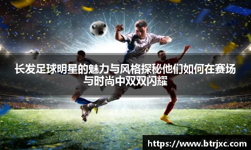 长发足球明星的魅力与风格探秘他们如何在赛场与时尚中双双闪耀